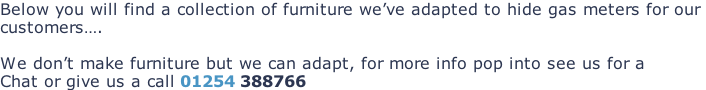 Below you will find a collection of furniture we’ve adapted to hide gas meters for our  customers….  We don’t make furniture but we can adapt, for more info pop into see us for a Chat or give us a call 01254 388766