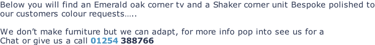 Below you will find an Emerald oak corner tv and a Shaker corner unit Bespoke polished to our customers colour requests…..  We don’t make furniture but we can adapt, for more info pop into see us for a Chat or give us a call 01254 388766