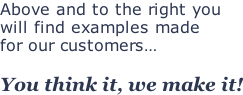 Above and to the right you  will find examples made  for our customers…  You think it, we make it!