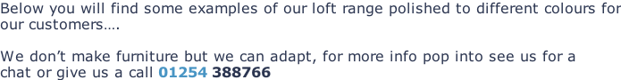 Below you will find some examples of our loft range polished to different colours for our customers….  We don’t make furniture but we can adapt, for more info pop into see us for a chat or give us a call 01254 388766