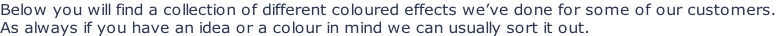 Below you will find a collection of different coloured effects we’ve done for some of our customers.  As always if you have an idea or a colour in mind we can usually sort it out.